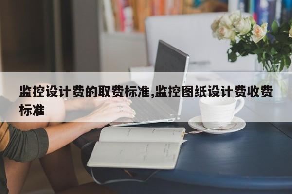 监控设计费的取费标准,监控图纸设计费收费标准